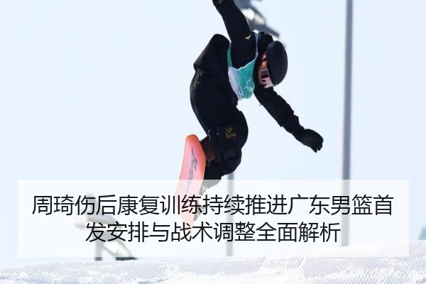 周琦伤后康复训练持续推进广东男篮首发安排与战术调整全面解析