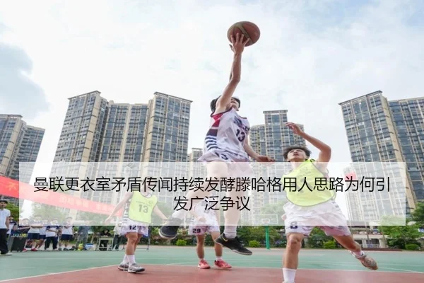 曼联更衣室矛盾传闻持续发酵滕哈格用人思路为何引发广泛争议